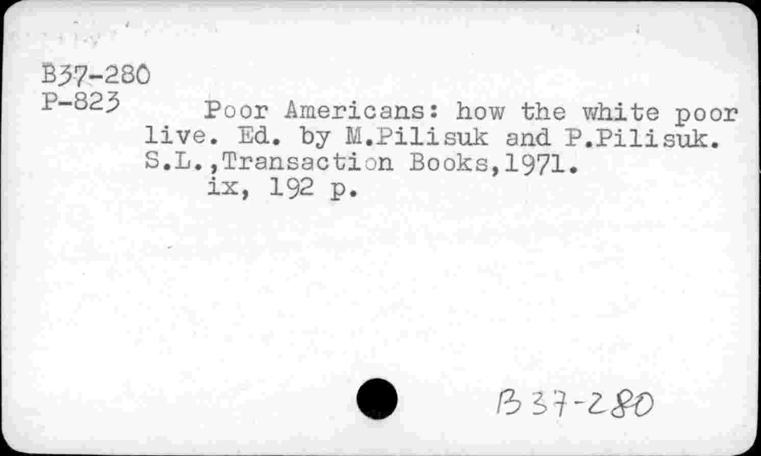 ﻿B37-280
P-823 Poor Americans: how the white poor live. Ed. by M.Pilisuk and P.Pilisuk. S.L.,Transaction Books,1971.
ix, 192 p.